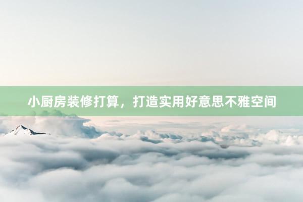 小厨房装修打算，打造实用好意思不雅空间
